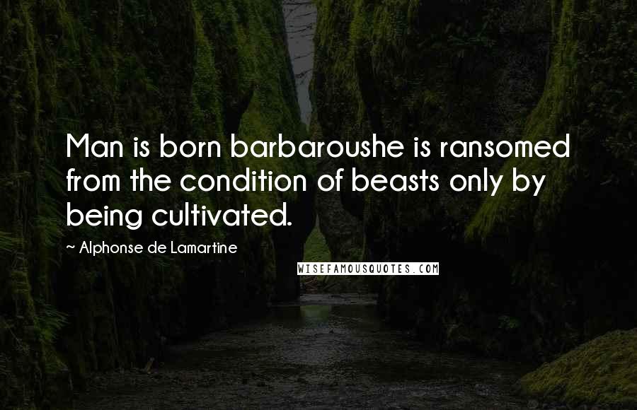 Alphonse De Lamartine Quotes: Man is born barbaroushe is ransomed from the condition of beasts only by being cultivated.