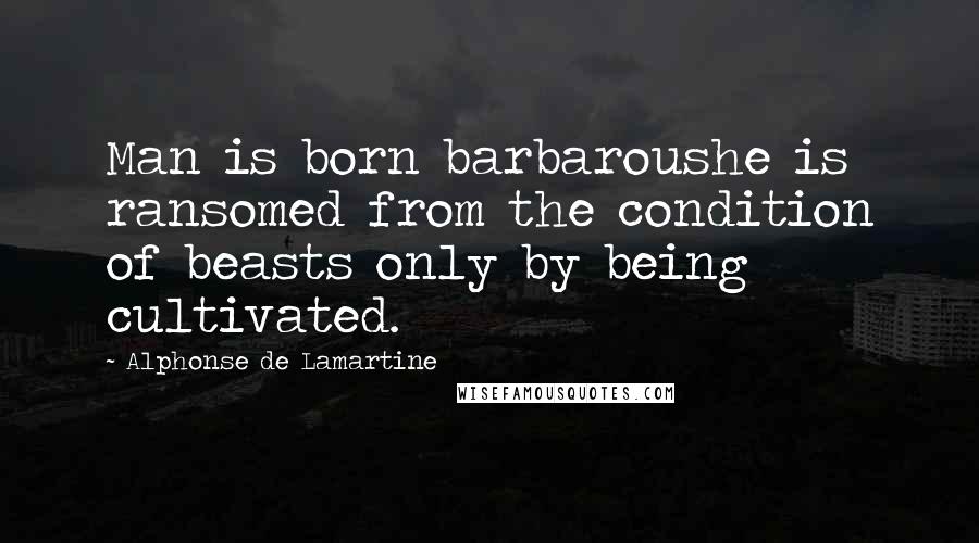 Alphonse De Lamartine Quotes: Man is born barbaroushe is ransomed from the condition of beasts only by being cultivated.