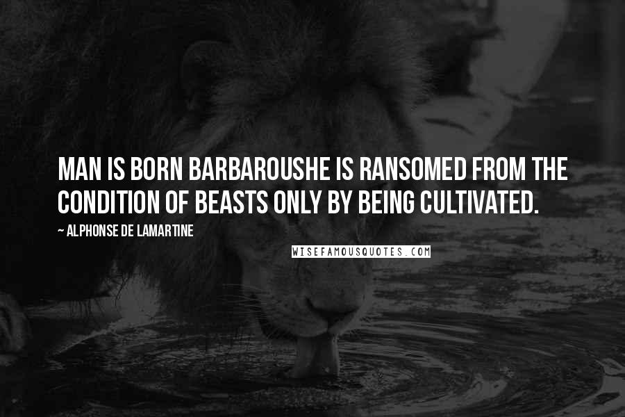 Alphonse De Lamartine Quotes: Man is born barbaroushe is ransomed from the condition of beasts only by being cultivated.