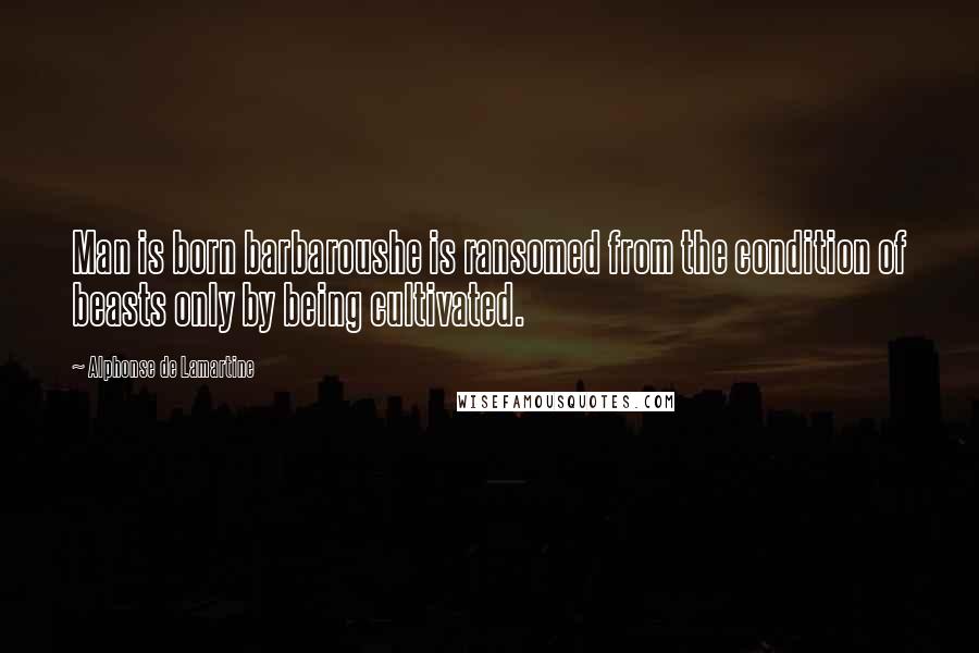 Alphonse De Lamartine Quotes: Man is born barbaroushe is ransomed from the condition of beasts only by being cultivated.