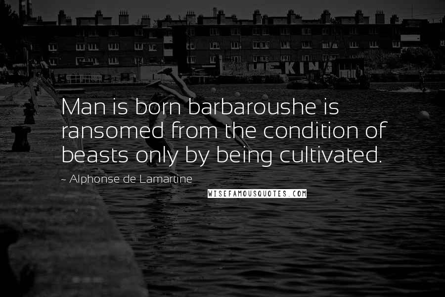 Alphonse De Lamartine Quotes: Man is born barbaroushe is ransomed from the condition of beasts only by being cultivated.