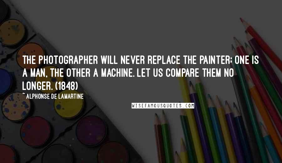 Alphonse De Lamartine Quotes: The photographer will never replace the painter; one is a man, the other a machine. Let us compare them no longer. (1848)