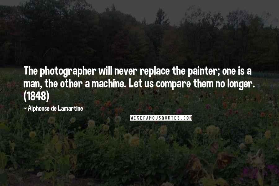 Alphonse De Lamartine Quotes: The photographer will never replace the painter; one is a man, the other a machine. Let us compare them no longer. (1848)