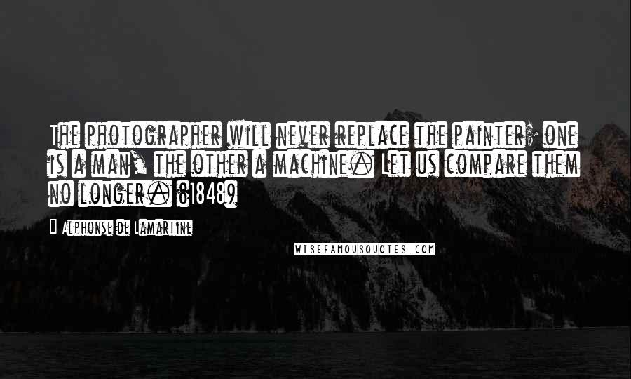 Alphonse De Lamartine Quotes: The photographer will never replace the painter; one is a man, the other a machine. Let us compare them no longer. (1848)