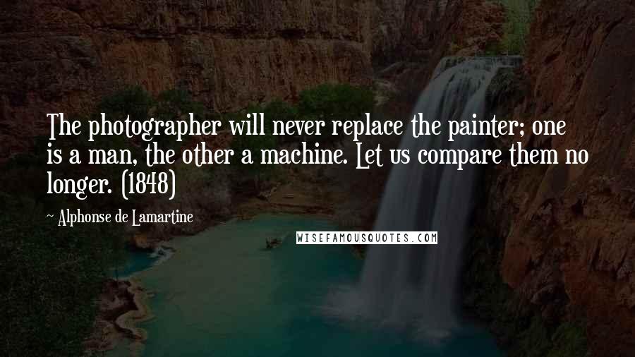 Alphonse De Lamartine Quotes: The photographer will never replace the painter; one is a man, the other a machine. Let us compare them no longer. (1848)