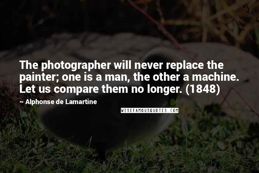 Alphonse De Lamartine Quotes: The photographer will never replace the painter; one is a man, the other a machine. Let us compare them no longer. (1848)