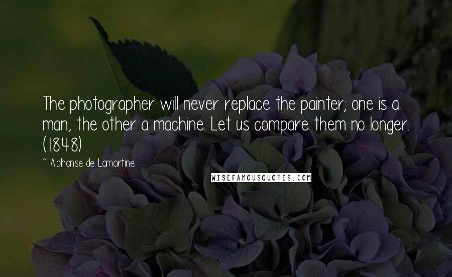 Alphonse De Lamartine Quotes: The photographer will never replace the painter; one is a man, the other a machine. Let us compare them no longer. (1848)