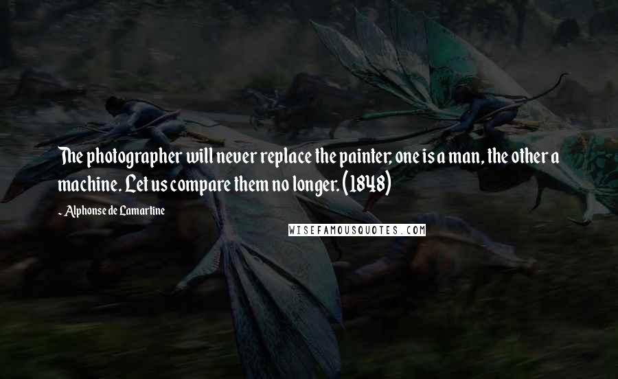 Alphonse De Lamartine Quotes: The photographer will never replace the painter; one is a man, the other a machine. Let us compare them no longer. (1848)