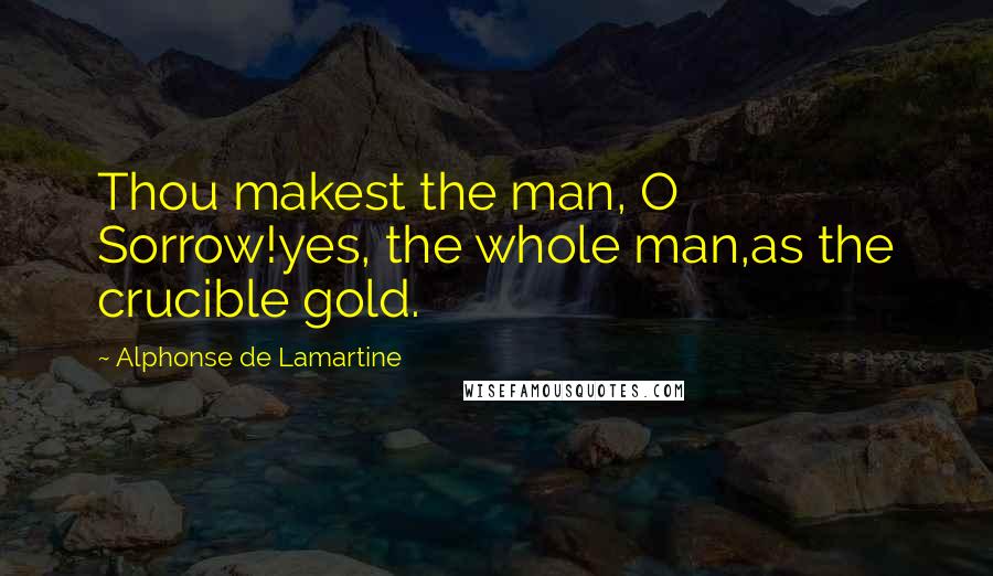 Alphonse De Lamartine Quotes: Thou makest the man, O Sorrow!yes, the whole man,as the crucible gold.