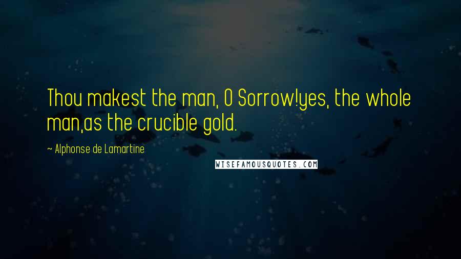 Alphonse De Lamartine Quotes: Thou makest the man, O Sorrow!yes, the whole man,as the crucible gold.