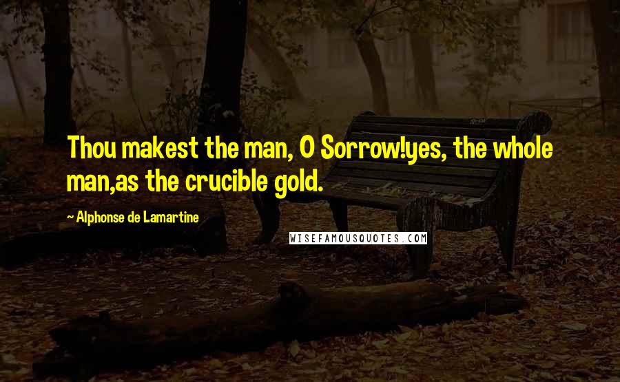 Alphonse De Lamartine Quotes: Thou makest the man, O Sorrow!yes, the whole man,as the crucible gold.