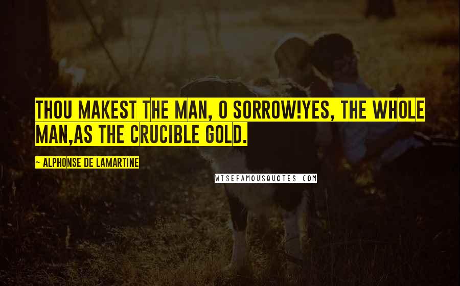Alphonse De Lamartine Quotes: Thou makest the man, O Sorrow!yes, the whole man,as the crucible gold.