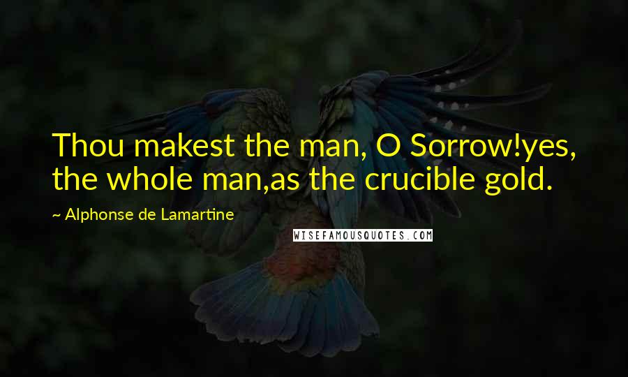 Alphonse De Lamartine Quotes: Thou makest the man, O Sorrow!yes, the whole man,as the crucible gold.