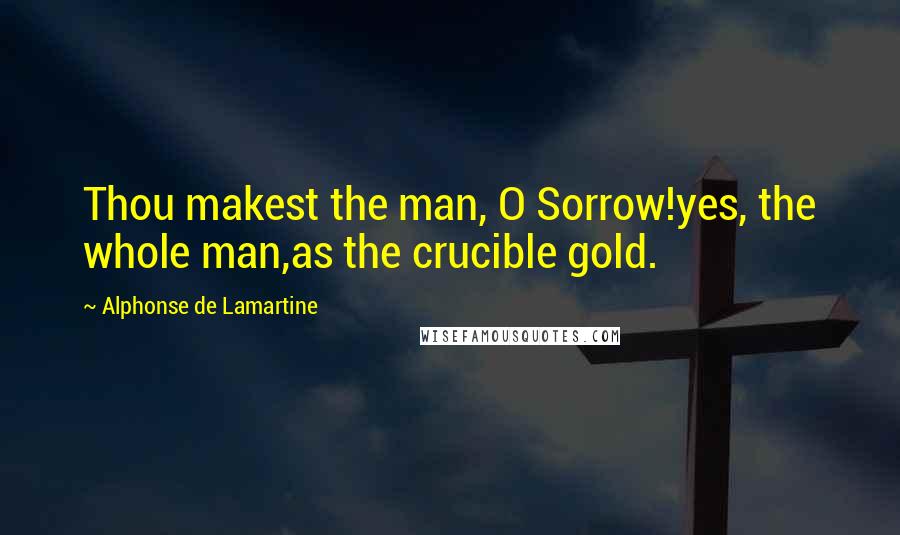 Alphonse De Lamartine Quotes: Thou makest the man, O Sorrow!yes, the whole man,as the crucible gold.