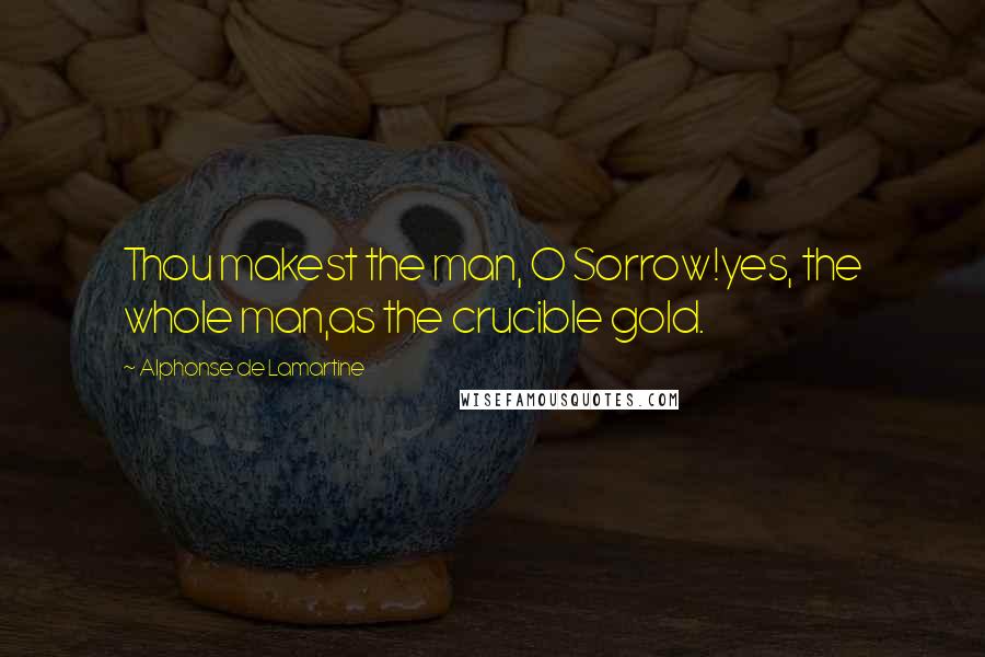 Alphonse De Lamartine Quotes: Thou makest the man, O Sorrow!yes, the whole man,as the crucible gold.