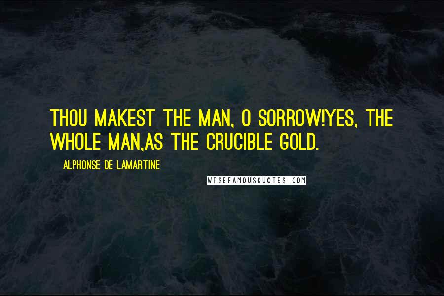 Alphonse De Lamartine Quotes: Thou makest the man, O Sorrow!yes, the whole man,as the crucible gold.