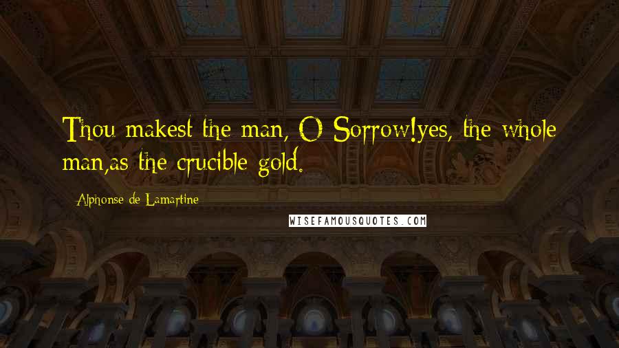 Alphonse De Lamartine Quotes: Thou makest the man, O Sorrow!yes, the whole man,as the crucible gold.