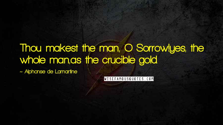 Alphonse De Lamartine Quotes: Thou makest the man, O Sorrow!yes, the whole man,as the crucible gold.