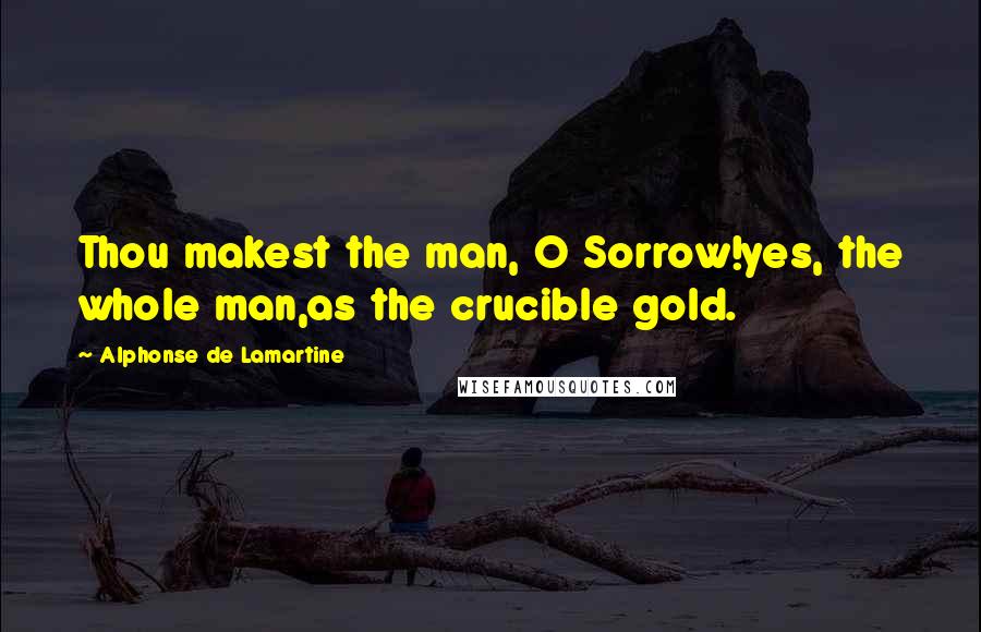 Alphonse De Lamartine Quotes: Thou makest the man, O Sorrow!yes, the whole man,as the crucible gold.