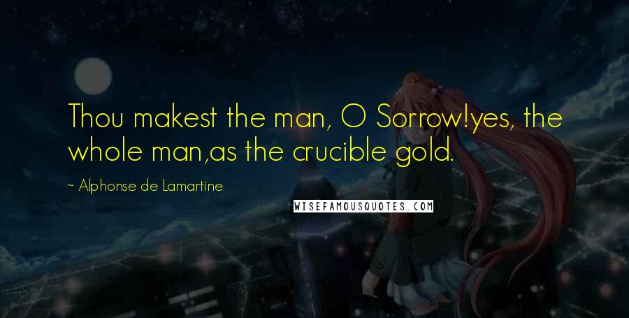 Alphonse De Lamartine Quotes: Thou makest the man, O Sorrow!yes, the whole man,as the crucible gold.