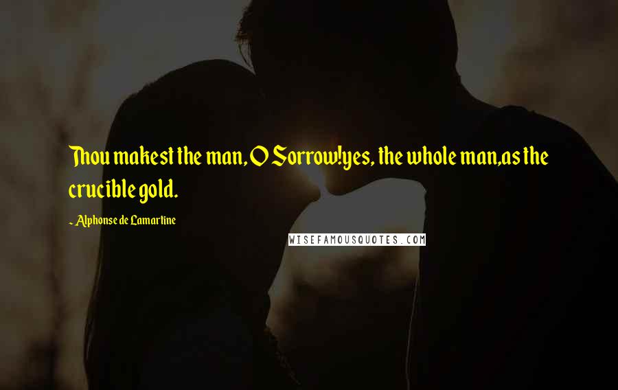 Alphonse De Lamartine Quotes: Thou makest the man, O Sorrow!yes, the whole man,as the crucible gold.