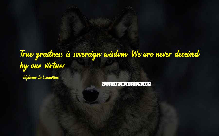 Alphonse De Lamartine Quotes: True greatness is sovereign wisdom. We are never deceived by our virtues.