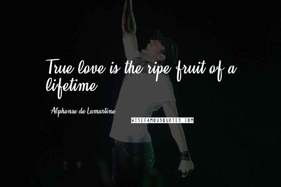 Alphonse De Lamartine Quotes: True love is the ripe fruit of a lifetime.