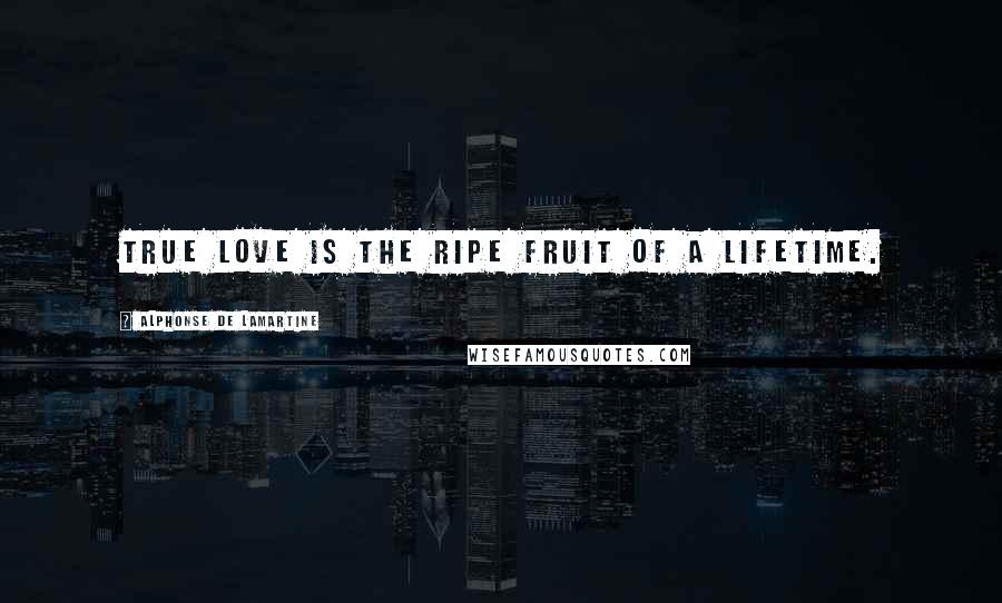 Alphonse De Lamartine Quotes: True love is the ripe fruit of a lifetime.