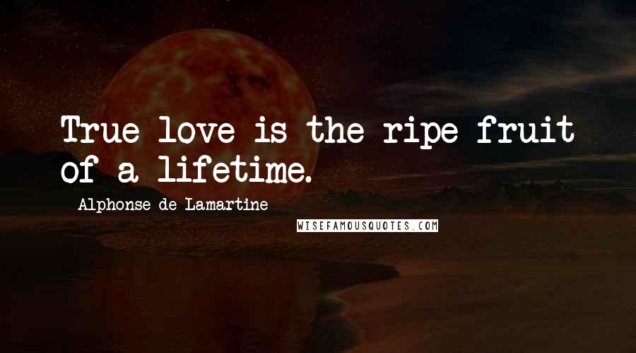 Alphonse De Lamartine Quotes: True love is the ripe fruit of a lifetime.