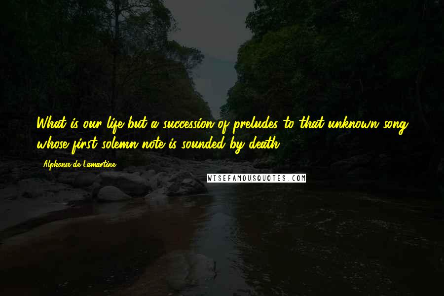 Alphonse De Lamartine Quotes: What is our life but a succession of preludes to that unknown song whose first solemn note is sounded by death?