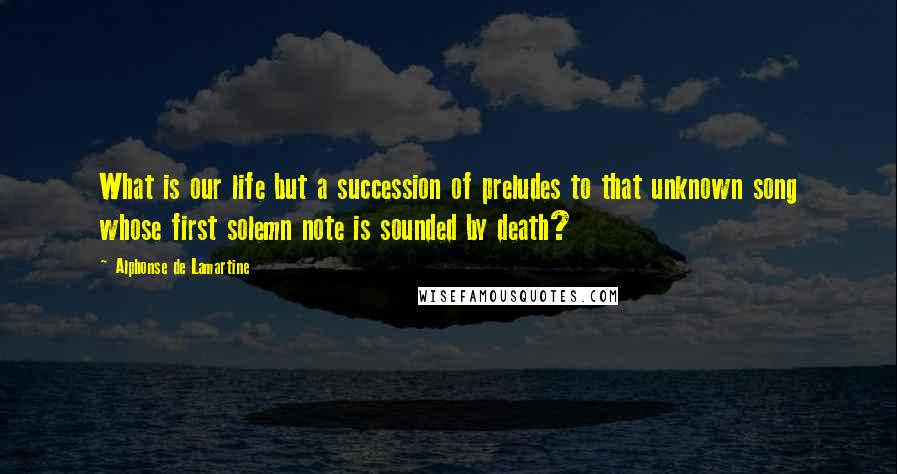 Alphonse De Lamartine Quotes: What is our life but a succession of preludes to that unknown song whose first solemn note is sounded by death?