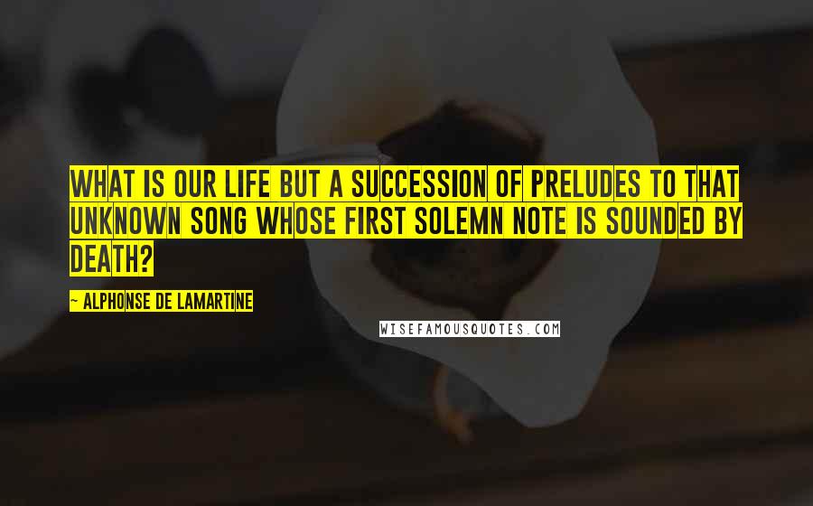 Alphonse De Lamartine Quotes: What is our life but a succession of preludes to that unknown song whose first solemn note is sounded by death?