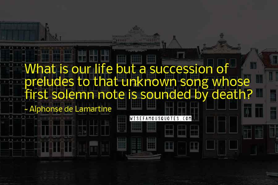 Alphonse De Lamartine Quotes: What is our life but a succession of preludes to that unknown song whose first solemn note is sounded by death?