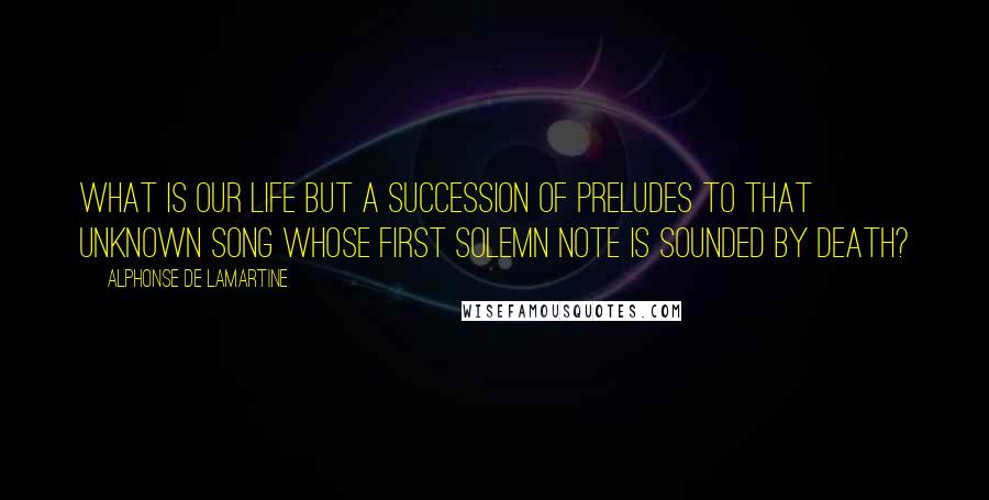 Alphonse De Lamartine Quotes: What is our life but a succession of preludes to that unknown song whose first solemn note is sounded by death?