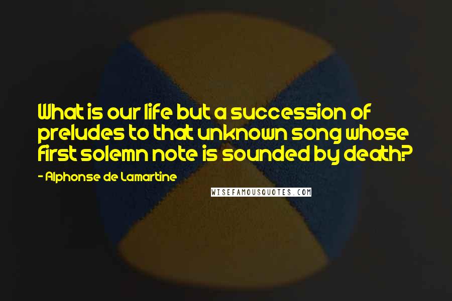 Alphonse De Lamartine Quotes: What is our life but a succession of preludes to that unknown song whose first solemn note is sounded by death?