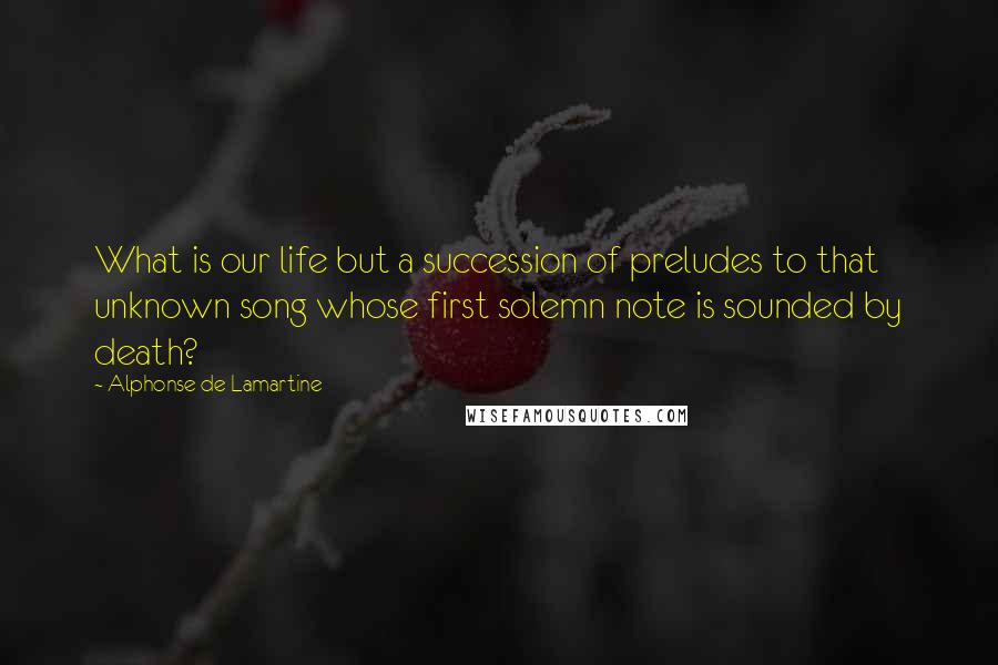 Alphonse De Lamartine Quotes: What is our life but a succession of preludes to that unknown song whose first solemn note is sounded by death?