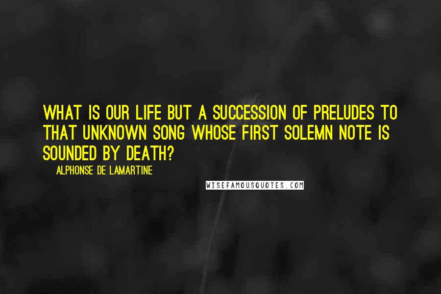 Alphonse De Lamartine Quotes: What is our life but a succession of preludes to that unknown song whose first solemn note is sounded by death?