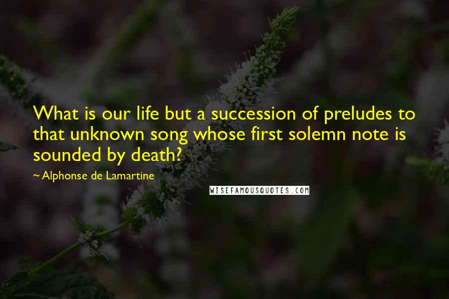 Alphonse De Lamartine Quotes: What is our life but a succession of preludes to that unknown song whose first solemn note is sounded by death?