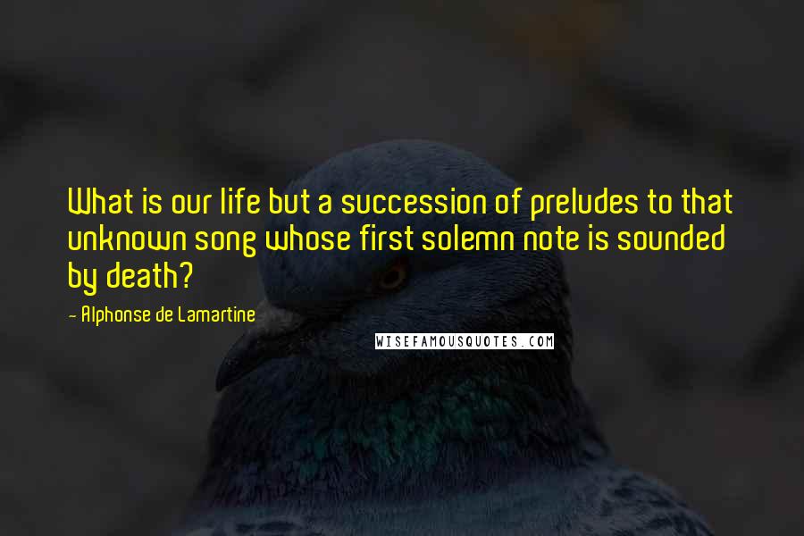 Alphonse De Lamartine Quotes: What is our life but a succession of preludes to that unknown song whose first solemn note is sounded by death?