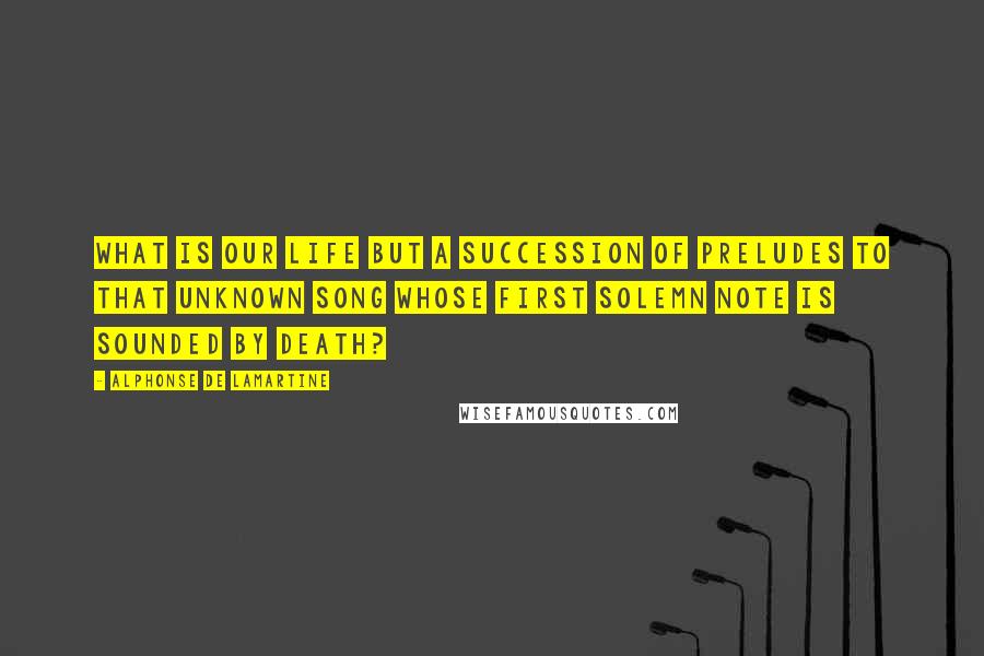 Alphonse De Lamartine Quotes: What is our life but a succession of preludes to that unknown song whose first solemn note is sounded by death?