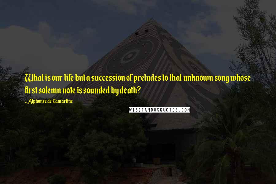 Alphonse De Lamartine Quotes: What is our life but a succession of preludes to that unknown song whose first solemn note is sounded by death?