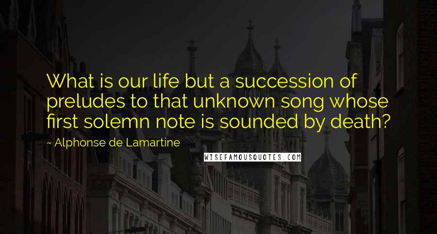 Alphonse De Lamartine Quotes: What is our life but a succession of preludes to that unknown song whose first solemn note is sounded by death?