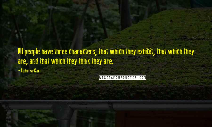 Alphonse Karr Quotes: All people have three characters, that which they exhibit, that which they are, and that which they think they are.