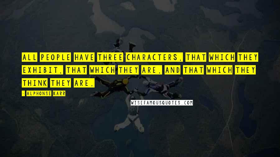 Alphonse Karr Quotes: All people have three characters, that which they exhibit, that which they are, and that which they think they are.