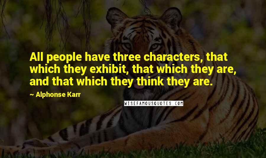 Alphonse Karr Quotes: All people have three characters, that which they exhibit, that which they are, and that which they think they are.