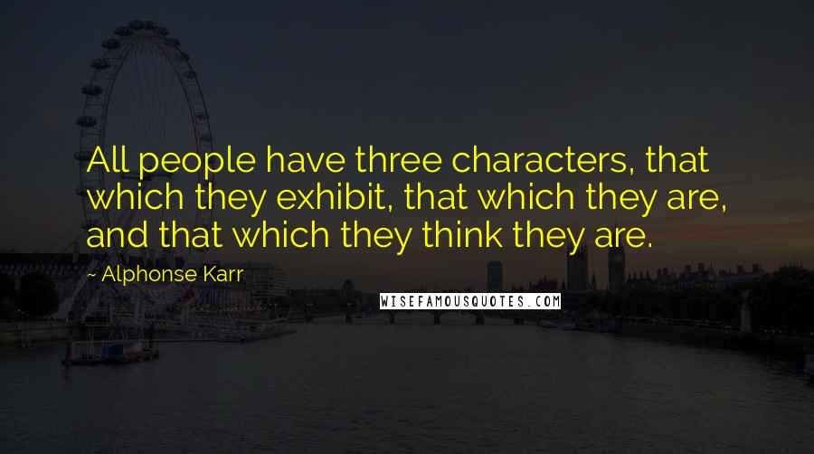 Alphonse Karr Quotes: All people have three characters, that which they exhibit, that which they are, and that which they think they are.