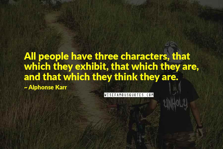 Alphonse Karr Quotes: All people have three characters, that which they exhibit, that which they are, and that which they think they are.