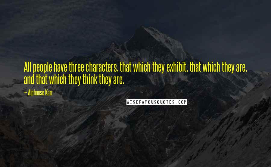 Alphonse Karr Quotes: All people have three characters, that which they exhibit, that which they are, and that which they think they are.