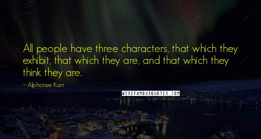 Alphonse Karr Quotes: All people have three characters, that which they exhibit, that which they are, and that which they think they are.