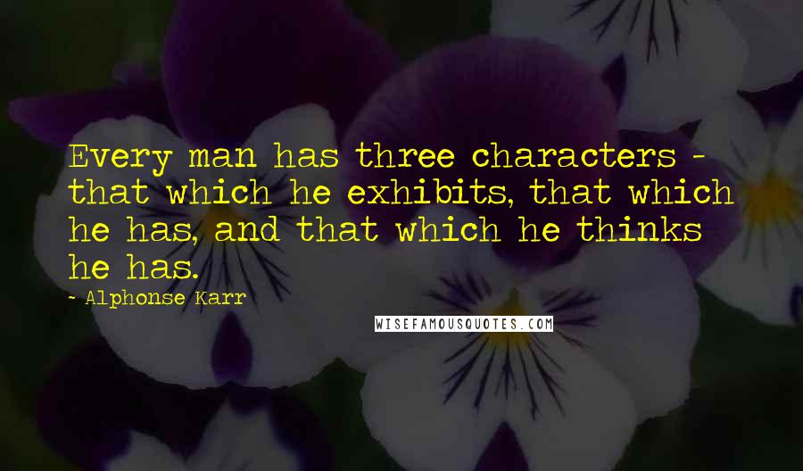 Alphonse Karr Quotes: Every man has three characters - that which he exhibits, that which he has, and that which he thinks he has.